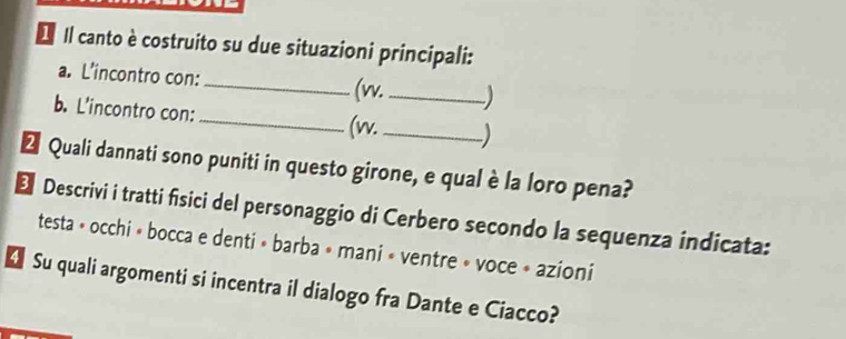 Il canto è costruito su due situazioni principali: 
a. L'incontro con:_ _ ) 
(w. 
b. L'incontro con: _(vv._ 
Ž Quali dannati sono puniti in questo girone, e qual è la loro pena? 
E Descrivi i tratti fisici del personaggio di Cerbero secondo la sequenza indicata: 
testa » occhi » bocca e denti » barba » mani » ventre » voce » azioni 
€ Su quali argomenti si incentra il dialogo fra Dante e Ciacco?