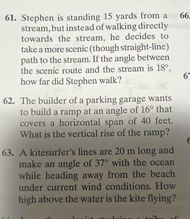 Stephen is standing 15 yards from a 66. 
stream, but instead of walking directly 
towards the stream, he decides to 
take a more scenic (though straight-line) 
path to the stream. If the angle between 
the scenic route and the stream is 18°, 
how far did Stephen walk? 
67 
62. The builder of a parking garage wants 
to build a ramp at an angle of 16° that 
covers a horizontal span of 40 feet. 
What is the vertical rise of the ramp? 
6 
63. A kitesurfer’s lines are 20 m long and 
make an angle of 37° with the ocean 
while heading away from the beach 
under current wind conditions. How 
high above the water is the kite flying?