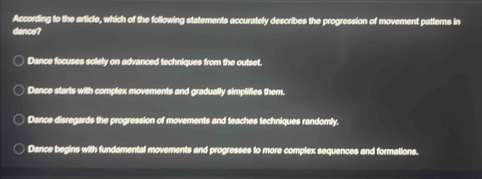 According to the article, which of the following statements accurately describes the progression of movement patterns in
dance?
Dance focuses solely on advanced techniques from the outset.
Dance starts with complex movements and gradually simplifies them.
Dance disregards the progression of movements and teaches techniques randomly.
Dance begins with fundamental movements and progresses to more complex sequences and formations.