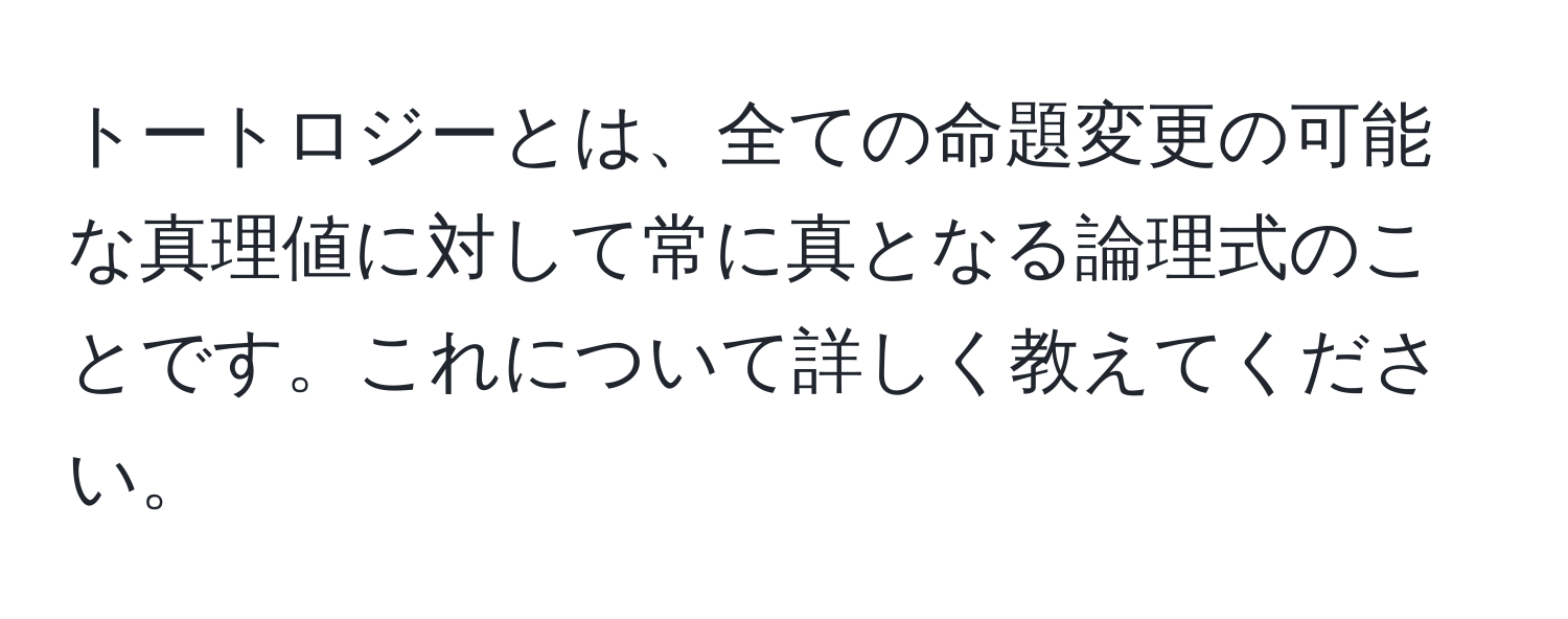 トートロジーとは、全ての命題変更の可能な真理値に対して常に真となる論理式のことです。これについて詳しく教えてください。