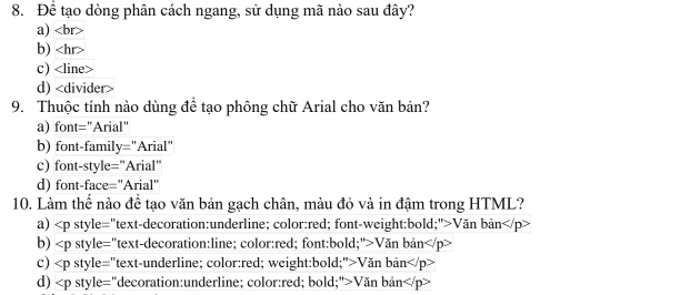 Để tạo dòng phân cách ngang, sử dụng mã nào sau đây?
a)
b)
c)
d)
9. Thuộc tính nào dùng để tạo phông chữ Arial cho văn bản?
a) font="Arial"
b) font-family="Arial"
c) font-style="Arial"
d) font-face="Arial"
10. Làm thế nào để tạo văn bản gạch chân, màu đỏ và in đậm trong HTML?
a) Văn bản
b) Văn bản
c) Văn bản
d) Văn bản