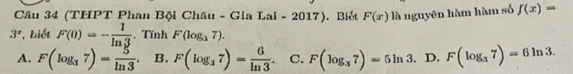 (THPT Phan Bội Châu - Gia Lai - 2017). Biết F(x) là nguyên hàm hàm số f(x)=
3^x , biết F(0)=- 1/ln 3 .Tính F(log _37).
A. F(log _37)= 5/ln 3 . B. F(log _37)= 6/ln 3 . C. F(log _37)=5ln 3. D. F(log _37)=6ln 3.