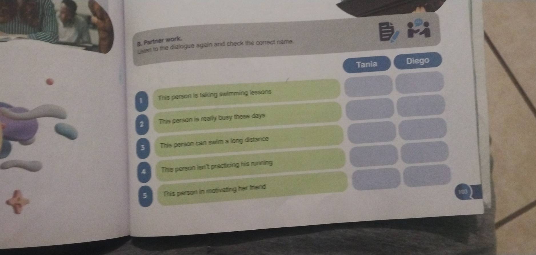 Partner work. 
Listen to the dialogue again and check the correct name. 
Tania Diego 
1 This person is taking swimming lessons 
2 This person is really busy these days
3 This person can swim a long distance 
4 This person isn't practicing his running 
5 This person in motivating her friend
