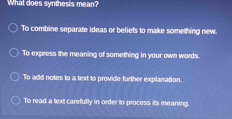 What does synthesis mean?
To combine separate ideas or beliefs to make something new.
To express the meaning of something in your own words.
To add notes to a text to provide further explanation.
To read a text carefully in order to process its meaning.