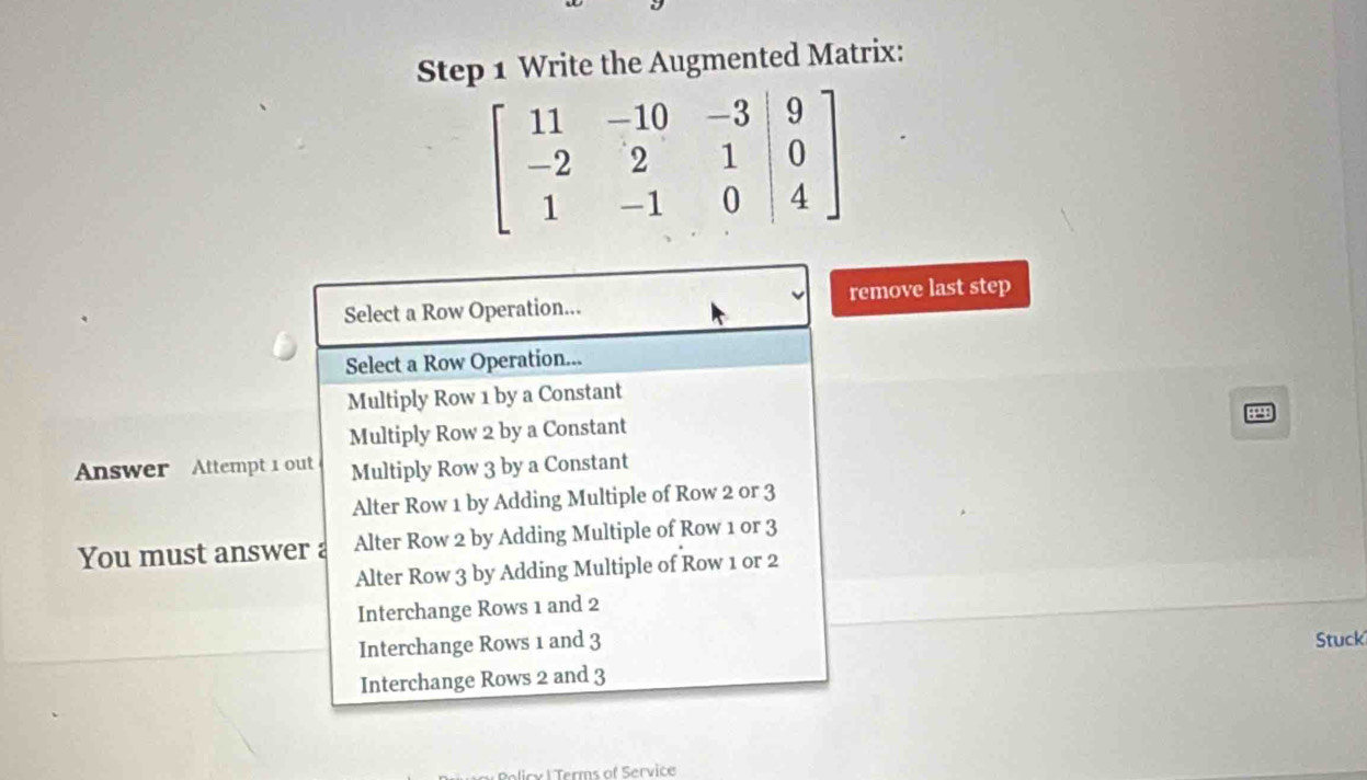 Write the Augmented Matrix:
Select a Row Operation... remove last step
Select a Row Operation...
Multiply Row 1 by a Constant
a
Multiply Row 2 by a Constant
Answer Attempt 1 out Multiply Row 3 by a Constant
Alter Row 1 by Adding Multiple of Row 2 or 3
You must answer a Alter Row 2 by Adding Multiple of Row 1 or 3
Alter Row 3 by Adding Multiple of Row 1 or 2
Interchange Rows 1 and 2
Interchange Rows 1 and 3 Stuck
Interchange Rows 2 and 3
Policy l Terms of Service