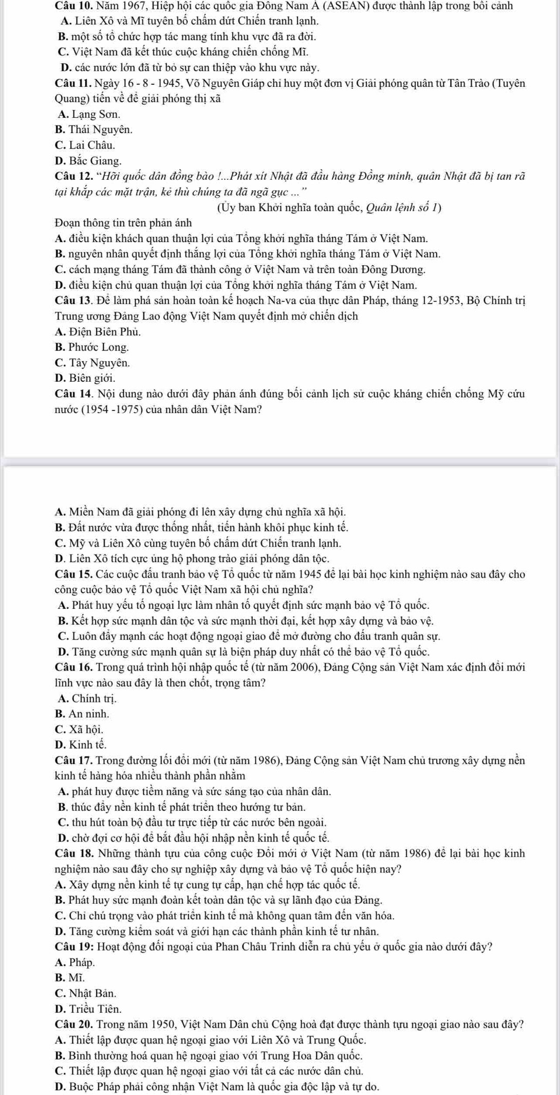 Năm 1967, Hiệp hội các quốc gia Đông Nam Á (ASEAN) được thành lập trong bồi cảnh
A. Liên Xô và Mĩ tuyên bố chấm dứt Chiến tranh lạnh.
B. một số tổ chức hợp tác mang tính khu vực đã ra đời.
C. Việt Nam đã kết thúc cuộc kháng chiến chống Mĩ.
D. các nước lớn đã từ bỏ sự can thiệp vào khu vực này.
Câu 11. Ngày 16 - 8 - 1945, Võ Nguyên Giáp chi huy một đơn vị Giải phóng quân từ Tân Trào (Tuyên
Quang) tiến về để giải phóng thị xã
A. Lạng Sơn.
B. Thái Nguyên.
C. Lai Châu.
D. Bắc Giang.
Câu 12. “Hỡi quốc dân đồng bào !...Phát xít Nhật đã đầu hàng Đồng minh, quân Nhật đã bị tan rã
tại khắp các mặt trận, kẻ thù chúng ta đã ngã gục ...''
(Ủy ban Khởi nghĩa toàn quốc, Quân lệnh số 1)
Đoạn thông tin trên phản ánh
A. điều kiện khách quan thuận lợi của Tổng khởi nghĩa tháng Tám ở Việt Nam.
B. nguyên nhân quyết định thắng lợi của Tổng khởi nghĩa tháng Tám ở Việt Nam.
C. cách mạng tháng Tám đã thành công ở Việt Nam và trên toàn Đông Dương.
D. điều kiện chủ quan thuận lợi của Tổng khởi nghĩa tháng Tám ở Việt Nam.
Câu 13. Để làm phá sản hoàn toàn kế hoạch Na-va của thực dân Pháp, tháng 12-1953, Bộ Chính trị
Trung ương Đảng Lao động Việt Nam quyết định mở chiến dịch
A. Điện Biên Phủ.
B. Phước Long.
C. Tây Nguyên.
D. Biên giới.
Câu 14. Nội dung nào dưới đây phản ánh đúng bối cảnh lịch sử cuộc kháng chiến chống Mỹ cứu
nước (1954 -1975) của nhân dân Việt Nam?
A. Miền Nam đã giải phóng đi lên xây dựng chủ nghĩa xã hội.
B. Đất nước vừa được thống nhất, tiến hành khôi phục kinh tế.
C. Mỹ và Liên Xô cùng tuyên bố chấm dứt Chiến tranh lạnh.
D. Liên Xô tích cực ủng hộ phong trào giải phóng dân tộc.
Câu 15. Các cuộc đấu tranh bảo vệ Tổ quốc từ năm 1945 để lại bài học kinh nghiệm nào sau đây cho
công cuộc bảo vệ Tổ quốc Việt Nam xã hội chủ nghĩa?
A. Phát huy yếu tố ngoại lực làm nhân tố quyết định sức mạnh bảo vệ Tổ quốc.
B. Kết hợp sức mạnh dân tộc và sức mạnh thời đại, kết hợp xây dựng và bảo vệ.
C. Luôn đầy mạnh các hoạt động ngoại giao đề mở đường cho đấu tranh quân sự.
D. Tăng cường sức mạnh quân sự là biện pháp duy nhất có thể bảo vệ Tổ quốc.
Câu 16. Trong quá trình hội nhập quốc tế (từ năm 2006), Đảng Cộng sản Việt Nam xác định đồi mới
lĩnh vực nào sau đây là then chốt, trọng tâm?
A. Chính trị.
B. An ninh.
C. Xã hội.
D. Kinh tế.
Câu 17. Trong đường lối đổi mới (từ năm 1986), Đảng Cộng sản Việt Nam chủ trương xây dựng nền
kinh tế hàng hóa nhiều thành phần nhằm
A. phát huy được tiềm năng và sức sáng tạo của nhân dân.
B. thúc đầy nền kinh tế phát triển theo hướng tư bản.
C. thu hút toàn bộ đầu tư trực tiếp từ các nước bên ngoài.
D. chờ đợi cơ hội để bắt đầu hội nhập nền kinh tế quốc tế.
Câu 18. Những thành tựu của công cuộc Đồi mới ở Việt Nam (từ năm 1986) để lại bài học kinh
nghiệm nào sau đây cho sự nghiệp xây dựng và bảo vệ Tổ quốc hiện nay?
A. Xây dựng nền kinh tế tự cung tự cấp, hạn chế hợp tác quốc tế.
B. Phát huy sức mạnh đoàn kết toàn dân tộc và sự lãnh đạo của Đảng.
C. Chỉ chú trọng vào phát triền kinh tế mà không quan tâm đến văn hóa.
D. Tăng cường kiểm soát và giới hạn các thành phần kinh tế tư nhân.
Câu 19: Hoạt động đối ngoại của Phan Châu Trinh diễn ra chủ yếu ở quốc gia nào dưới đây?
A. Pháp.
B. Mĩ.
C. Nhật Bản.
D. Triều Tiên.
Câu 20. Trong năm 1950, Việt Nam Dân chủ Cộng hoà đạt được thành tựu ngoại giao nào sau đây?
A. Thiết lập được quan hệ ngoại giao với Liên Xô và Trung Quốc.
B. Bình thường hoá quan hệ ngoại giao với Trung Hoa Dân quốc.
C. Thiết lập được quan hệ ngoại giao với tất cả các nước dân chủ.
D. Buộc Pháp phải công nhận Việt Nam là quốc gia độc lập và tự do.