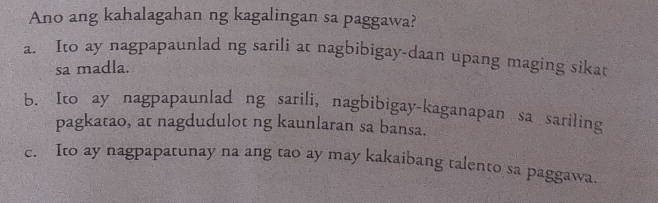 Ano ang kahalagahan ng kagalingan sa paggawa?
a. Ito ay nagpapaunlad ng sarili at nagbibigay-daan upang maging sikat
sa madla.
b. Ito ay nagpapaunlad ng sarili, nagbibigay-kaganapan sa sariling
pagkatao, at nagdudulot ng kaunlaran sa bansa.
c. Ito ay nagpapatunay na ang tao ay may kakaibang talento sa paggawa