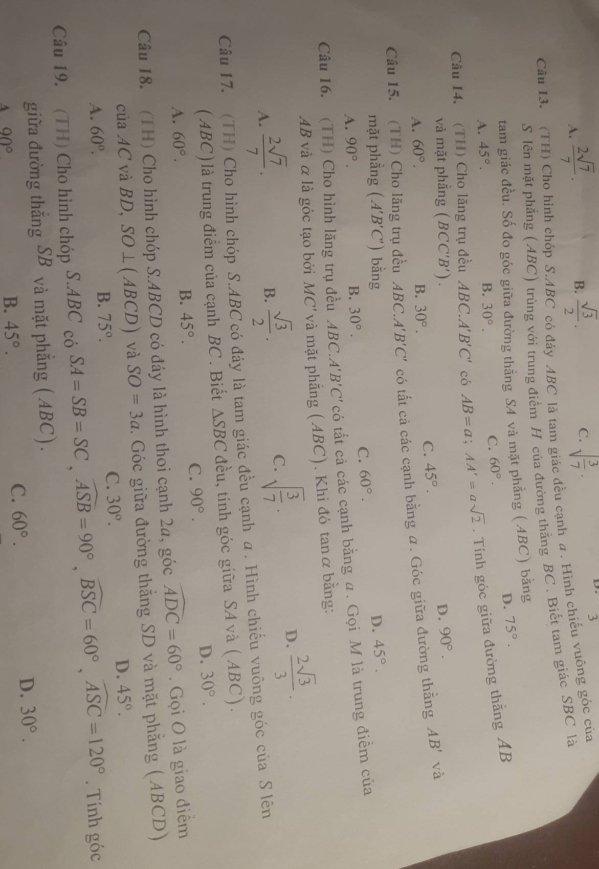 A.  2sqrt(7)/7 .
B.  sqrt(3)/2 . sqrt(frac 3)7·
D. 3
C.
Câu 13. (TH) Cho hình chóp S.ABC có đáy ABC là tam giác đều cạnh a . Hình chiếu vuông góc của
S lên mặt phẳng ( ABC) trùng với trung điểm H của đường thắng BC . Biết tam giác SBC là
tam giác đều. Số đo góc giữa đường thắng SA và mặt phẳng ( ABC) bằng
D. 75°.
A. 45°.
B. 30°.
C. 60°.
Câu 14. (TH) Cho lăng trụ đều ABC. A'B'C' có AB=a;AA'=asqrt(2). Tính góc giữa đường thắng AB
và mặt phẳng (BCC'B') D. 90°.
A. 60°. B. 30°.
C. 45°.
Câu 15. (TH) Cho lăng trụ đều A BC. A'B'C' có tất cả các cạnh bằng a. Góc giữa đường thẳng AB' và
mặt phẳng (A'B'C') bằng D. 45°.
C. 60°.
A. 90°.
B. 30°.
Câu 16. (TH) Cho hình lăng trụ đều ABC.A'' B'C' có tất cả các cạnh bằng α. Gọi M là trung điểm của
AB và α là góc tạo bởi M IC' và mặt phẳng (ABC). Khi đó tanαbằng:
A.  2sqrt(7)/7 .
B.  sqrt(3)/2 .
C. sqrt(frac 3)7·
D.  2sqrt(3)/3 .
Câu 17. (TH) Cho hình chóp S.ABC có đáy là tam giác đều cạnh α. Hình chiếu vuông góc của S lên
(ABC) là trung điểm của cạnh BC. Biết △ SBC đều, tính góc giữa SA và ( ABC).
A. 60°. B. 45°.
C. 90°.
D. 30°.
Câu 18. (TH) Cho hình chóp S.ABCD có đáy là hình thoi cạnh 2a, góc widehat ADC=60°. Gọi O là giao điểm
của AC và BD, SO⊥ (ABCD) và SO=3a. Góc giữa đường thắng SD và mặt phẳng (ABCD)
D. 45°.
A. 60°. B. 75°.
C. 30°.
Câu 19. (TH) Cho hình chóp S.ABC có SA=SB=SC,widehat ASB=90°,widehat BSC=60°,widehat ASC=120°.  Tính góc
giữa đường thẳng SB và mặt phẳng (ABC).
D. 30°.
A 90°
B. 45°.
C. 60°.