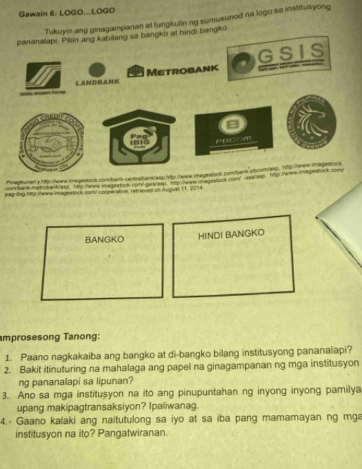 Gawain 6: LOGO...LOGO 
Tukuyin ang ginagampanan at tungkulin ng sumusunod na logo sa institusyong 
pananalapi, Piliin ang kabilang sa bangko at hindi bangko. 
G S IS 
LANDBANK Metrobank 
social secuSTty Pten 
Pag 
IBiG PBCOm 
Pinagkunan:y http://www.imagestock.com/bark-centralbank/asp.http://www.imagestock.com/bank-pbcom/asp, http://www.imagestock 
com/bank-matrobank/asp, http://www.imagestock com!-gsis/asp, http:/www.imagestock.com/ -sss/asp、 http://www.imagestock.com/ 
pag-ibig,http:/www. imagestock.com/ cooperative, retrieved on August 11, 2014 
BANGKO HINDI BANGKO 
amprosesong Tanong: 
1. Paano nagkakaiba ang bangko at di-bangko bilang institusyong pananalapi? 
2. Bakit itinuturing na mahalaga ang papel na ginagampanan ng mga institusyon 
ng pananalapi sa lipunan? 
3. Ano sa mga institusyon na ito ang pinupuntahan ng inyong inyong pamilya 
upang makipagtransaksiyon? Ipaliwanag. 
4. Gaano kalaki ang naitutulong sa iyo at sa iba pang mamamayan ng mga 
institusyon na ito? Pangatwiranan.