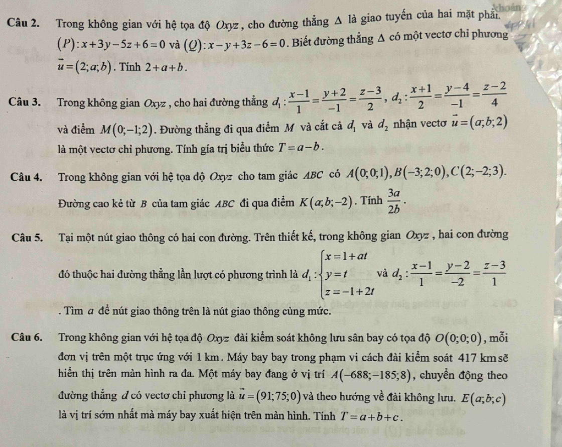 Trong không gian với hệ tọa độ Oxyz , cho đường thắng △ l_a giao tuyến của hai mặt phải
(P):x+3y-5z+6=0 và (Q):x-y+3z-6=0. Biết đường thẳng Δ có một vectơ chỉ phương
vector u=(2;a;b). Tính 2+a+b.
Câu 3. Trong không gian Oxyz , cho hai đường thẳng d_1: (x-1)/1 = (y+2)/-1 = (z-3)/2 ,d_2: (x+1)/2 = (y-4)/-1 = (z-2)/4 
và điểm M(0;-1;2). Đường thẳng đi qua điểm Mô và cắt cả d_1 và d_2 nhận vectơ vector u=(a;b;2)
là một vectơ chỉ phương. Tính gía trị biểu thức T=a-b.
Câu 4. Trong không gian với hệ tọa độ Oxyz cho tam giác ABC có A(0;0;1),B(-3;2;0),C(2;-2;3).
Đường cao kẻ từ B của tam giác ABC đi qua điểm K(a;b;-2). Tính  3a/2b .
Câu 5. Tại một nút giao thông có hai con đường. Trên thiết kế, trong không gian Oxyz , hai con đường
đó thuộc hai đường thẳng lần lượt có phương trình là d_1:beginarrayl x=1+at y=t z=-1+2tendarray. và d_2: (x-1)/1 = (y-2)/-2 = (z-3)/1 . Tìm a đề nút giao thông trên là nút giao thông cùng mức.
Câu 6. Trong không gian với hệ tọa độ Oxyz đài kiểm soát không lưu sân bay có tọa độ O(0;0;0) , mỗi
đơn vị trên một trục ứng với 1 km. Máy bay bay trong phạm vi cách đài kiểm soát 417 kmsẽ
hiển thị trên màn hình ra đa. Một máy bay đang ở vị trí A(-688;-185;8) , chuyển động theo
đường thẳng đ có vectơ chi phương là vector u=(91;75;0) và theo hướng về đài không lưu. E(a;b;c)
là vị trí sớm nhất mà máy bay xuất hiện trên màn hình. Tính T=a+b+c.