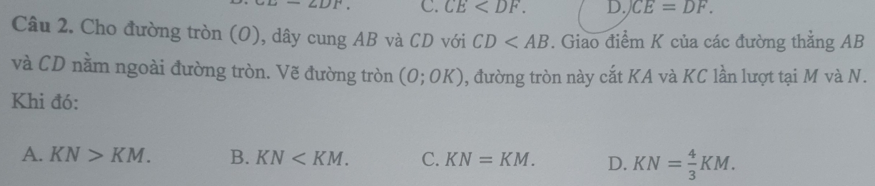 ,DF C. CE . D. CE=DF. 
Câu 2. Cho đường tròn (O), dây cung AB và CD với CD . Giao điểm K của các đường thẳng AB
và CD nằm ngoài đường tròn. Vẽ đường tròn , đường tròn này cắt KA và KC lần lượt tại M và N. (0;0K)
Khi đó:
A. KN>KM. B. KN . C. KN=KM. D. KN= 4/3 KM.