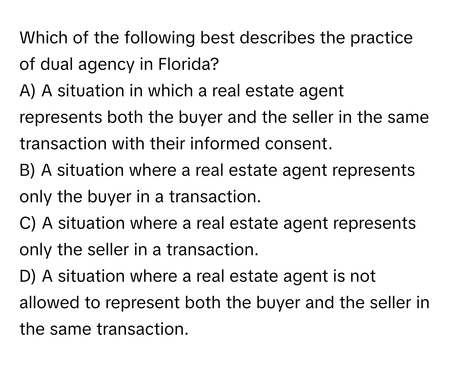 Which of the following best describes the practice of dual agency in Florida?

A) A situation in which a real estate agent represents both the buyer and the seller in the same transaction with their informed consent.
B) A situation where a real estate agent represents only the buyer in a transaction.
C) A situation where a real estate agent represents only the seller in a transaction.
D) A situation where a real estate agent is not allowed to represent both the buyer and the seller in the same transaction.