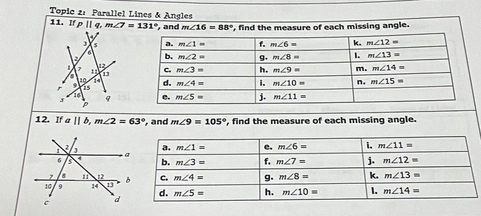 Topic 2: Parallel Lines & Angles
11. If p||q,m∠ 7=131° , and m∠ 16=88° , find the measure of each missing angle.
 
12. If a||b,m∠ 2=63° , and m∠ 9=105° , find the measure of each missing angle.