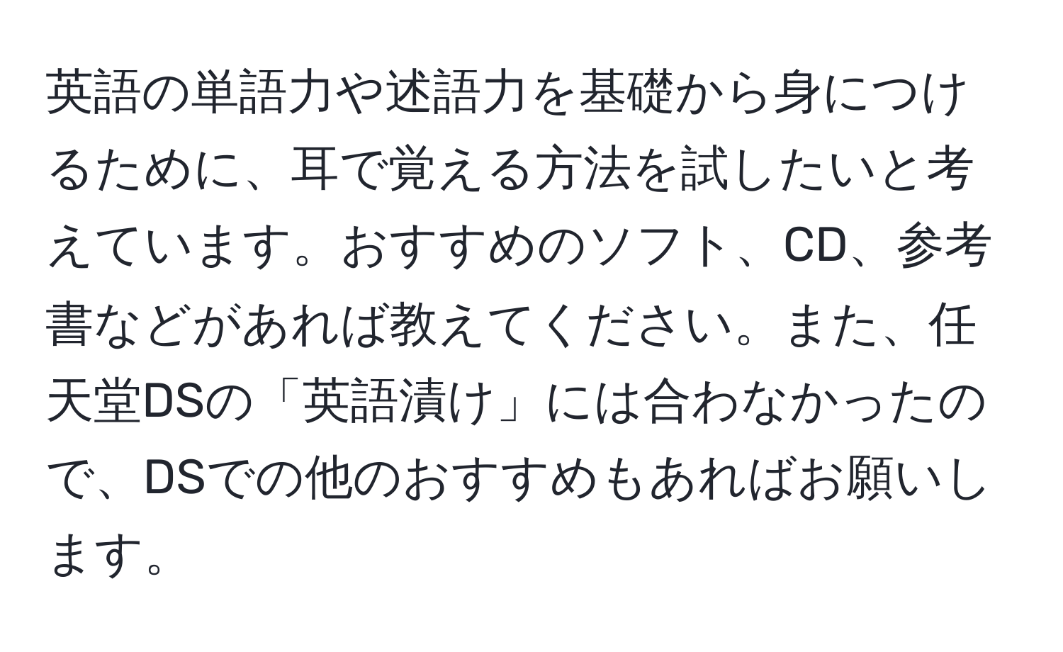 英語の単語力や述語力を基礎から身につけるために、耳で覚える方法を試したいと考えています。おすすめのソフト、CD、参考書などがあれば教えてください。また、任天堂DSの「英語漬け」には合わなかったので、DSでの他のおすすめもあればお願いします。