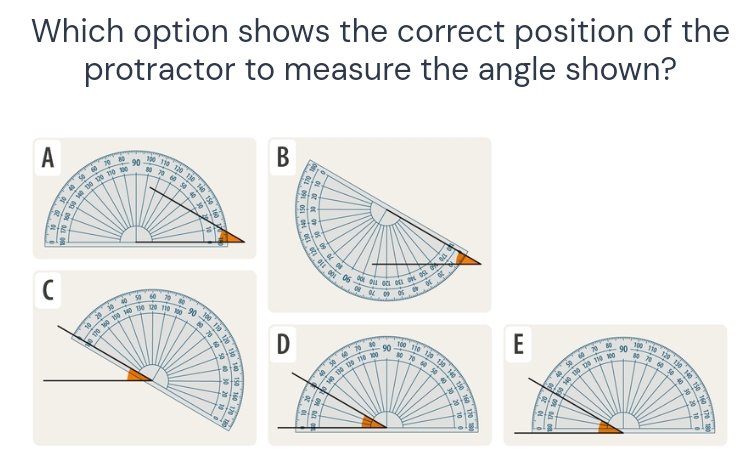 Which option shows the correct position of the 
protractor to measure the angle shown? 
E
80 Tão
10 90 116 70 80 90 a D
D i 8p 70 f 50 70
X 40 130 120 170 30
12s
60 y00 Bp 
Vệ Từa Lip 'A

5
2 B
2; a
8