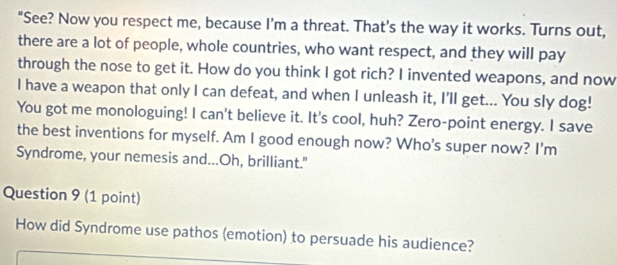 "See? Now you respect me, because I’m a threat. That’s the way it works. Turns out, 
there are a lot of people, whole countries, who want respect, and they will pay 
through the nose to get it. How do you think I got rich? I invented weapons, and now 
I have a weapon that only I can defeat, and when I unleash it, I'll get... You sly dog! 
You got me monologuing! I can't believe it. It's cool, huh? Zero-point energy. I save 
the best inventions for myself. Am I good enough now? Who’s super now? I'm 
Syndrome, your nemesis and...Oh, brilliant." 
Question 9 (1 point) 
How did Syndrome use pathos (emotion) to persuade his audience?