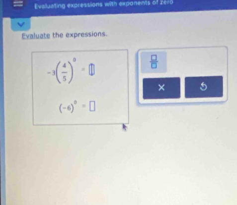 Evaluating expressions with exponents of zero 
Evaluate the expressions.
-3( 4/5 )^0=□
 □ /□  
× 5
(-6)^0=□