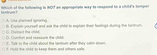 Which of the following is NOT an appropriate way to respond to a child's temper
tantrum?
A. Use planned ignoring.
B. Explain yourself and ask the child to explain their feelings during the tantrum.
C. Distract the child.
D. Comfort and reassure the child.
E. Talk to the child about the tantrum after they calm down.
F. Hold the child to keep them and others safe.