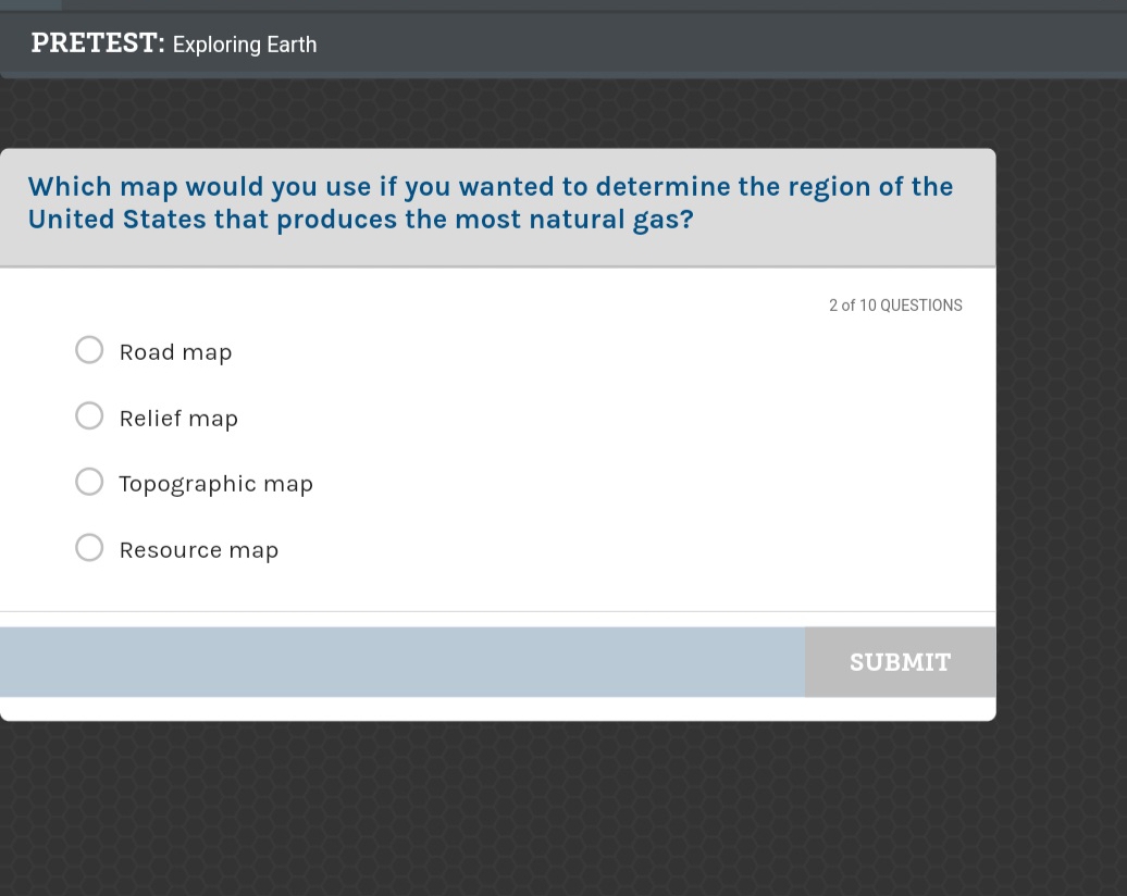 PRETEST: Exploring Earth
Which map would you use if you wanted to determine the region of the
United States that produces the most natural gas?
2 of 10 QUESTIONS
Road map
Relief map
Topographic map
Resource map
SUBMIT