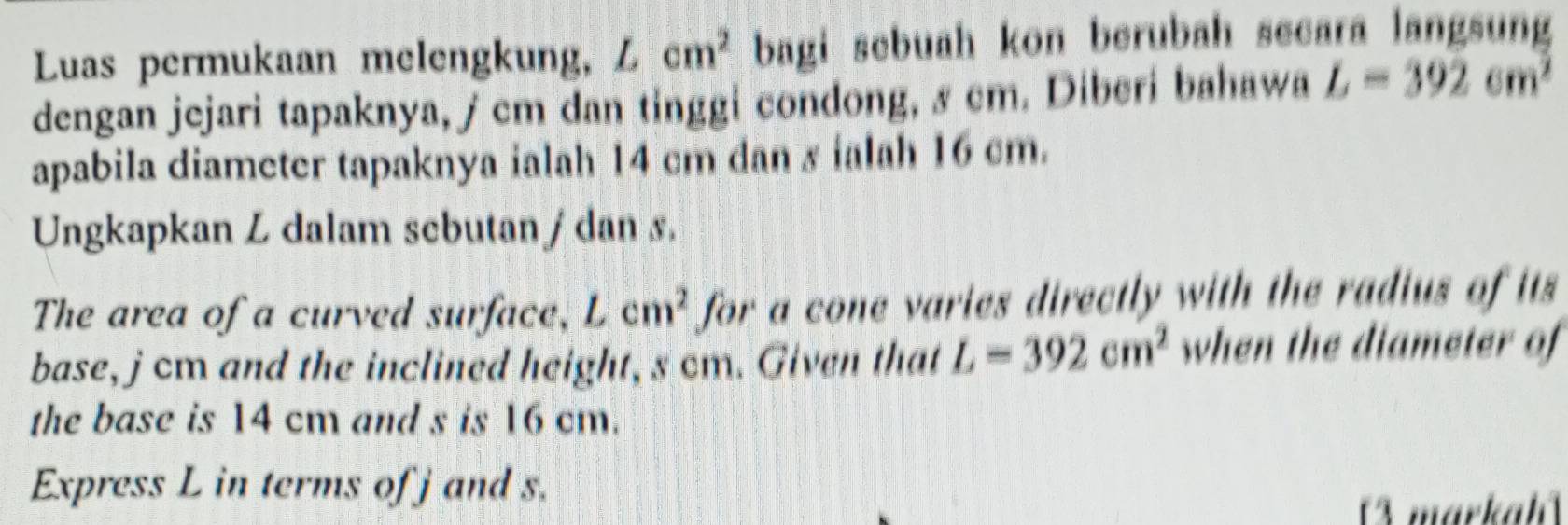 Luas permukaan melengkung, L cm^2 bagi sebuah kon berubah secara langsung 
dengan jejari tapaknya, j cm dan tinggi condong, & cm. Diberi bahawa L=392cm^2
apabila diameter tapaknya ialah 14 cm dan s ialah 16 cm. 
Ungkapkan L dalam scbutan / dan s. 
The area of a curved surface, Lcm^2 for a cone varies directly with the radius of its 
base, j cm and the inclined height, s cm. Given that L=392cm^2 when the diameter of 
the base is 14 cm and s is 16 cm. 
Express L in terms of j and s. 
markah