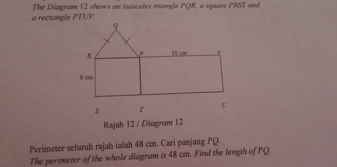 The Diagram 12 shows an isosceles triangle PQR, a square PRST and 
a rectangle PTUV. 
Rajah 12 / Diagram 12 
Perimeter seluruh rajah ialah 48 cm. Cari panjang PQ. 
The perimeter of the whole diagram is 48 cm. Find the length of PQ.