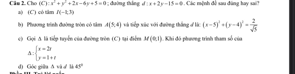 Cho (C) : x^2+y^2+2x-6y+5=0; đường thǎng d:x+2y-15=0. Các mệnh đề sau đúng hay sai? 
a) (C) có tâm I(-1;3)
b) Phương trình đường tròn có tâm A(5;4) và tiếp xúc với đường thắng đ là: (x-5)^2+(y-4)^2= 2/sqrt(5) 
c) Gọi △ l_a : tiếp tuyến của đường tròn (C) tại điểm M(0;1). Khi đó phương trình tham shat o của
Delta :beginarrayl x=2t y=1+tendarray.
d) Góc giữa △ v_0 à d là 45°