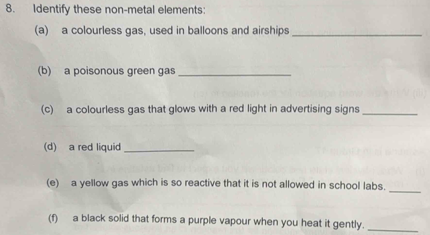 Identify these non-metal elements: 
(a) a colourless gas, used in balloons and airships_ 
(b) a poisonous green gas_ 
(c) a colourless gas that glows with a red light in advertising signs_ 
(d) a red liquid_ 
(e) a yellow gas which is so reactive that it is not allowed in school labs._ 
(f) a black solid that forms a purple vapour when you heat it gently._