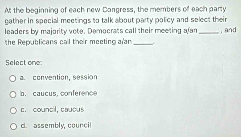 At the beginning of each new Congress, the members of each party
gather in special meetings to talk about party policy and select their
leaders by majority vote. Democrats call their meeting a/an _, and
the Republicans call their meeting a/an _.
Select one:
a. convention, session
b. caucus, conference
c. council, caucus
d. assembly, council