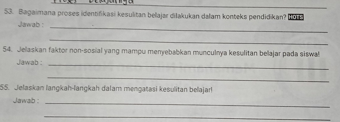 Bagaimana proses identifikasi kesulitan belajar dilakukan dalam konteks pendidikan? HOTS 
Jawab : 
_ 
_ 
54. Jelaskan faktor non-sosial yang mampu menyebabkan munculnya kesulitan belajar pada siswa! 
Jawab :_ 
_ 
55. Jelaskan langkah-langkah dalam mengatasi kesulitan belajar! 
Jawab :_ 
_