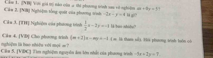 [NB] Với giá trị nảo của a thì phương trình sau vô nghiệm ax+0y=5 ? 
Câu 2. [NB] Nghiệm tổng quát của phương trình -2x-y=4 là gì? 
Câu 3. [TH] Nghiệm của phương trình  1/2 x-2y=-1 là bao nhiêu? 
Câu 4. [VD] Cho phương trình (m+2)x-my=-1 ( m là tham số). Hỏi phương trình luôn có 
nghiệm là bao nhiêu với mọi m? 
Câu 5. [VDC] Tìm nghiệm nguyên âm lớn nhất của phương trình -5x+2y=7.