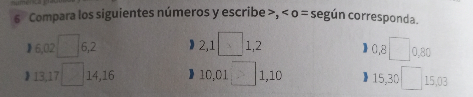 numence 
6 Compara los siguientes números y escribe , o = según corresponda. 
j 6,02 6, 2 2, 1 1, 2 0, 8 0, 80
】 13, 17 14, 16 10, 01 1, 10 15, 30 15, 03