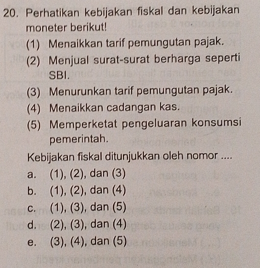 Perhatikan kebijakan fiskal dan kebijakan
moneter berikut!
(1) Menaikkan tarif pemungutan pajak.
(2) Menjual surat-surat berharga seperti
SBI.
(3) Menurunkan tarif pemungutan pajak.
(4) Menaikkan cadangan kas.
(5) Memperketat pengeluaran konsumsi
pemerintah.
Kebijakan fiskal ditunjukkan oleh nomor ....
a. (1), (2), dan (3)
bì (1),(2) , dan (4)
C. (1),(3) , dan (5)
d. (2),(3) , dan (4)
e. (3),(4) , dan (5)