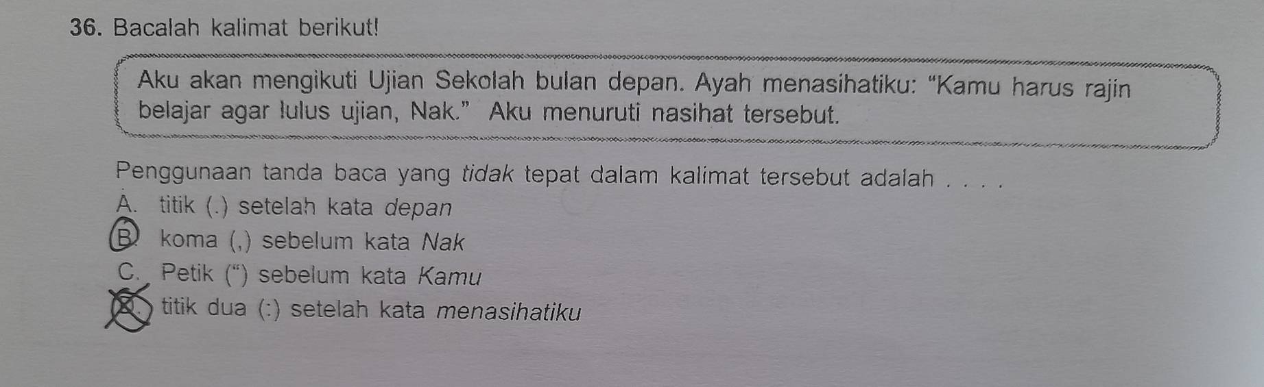 Bacalah kalimat berikut!
Aku akan mengikuti Ujian Sekolah bulan depan. Ayah menasihatiku: “Kamu harus rajin
belajar agar lulus ujian, Nak.” Aku menuruti nasihat tersebut.
Penggunaan tanda baca yang tidak tepat dalam kalimat tersebut adalah . . . .
A. titik (. .) setelah kata depan
B koma (,) sebelum kata Nak
C. Petik (“) sebelum kata Kamu
titik dua (:) setelah kata menasihatiku