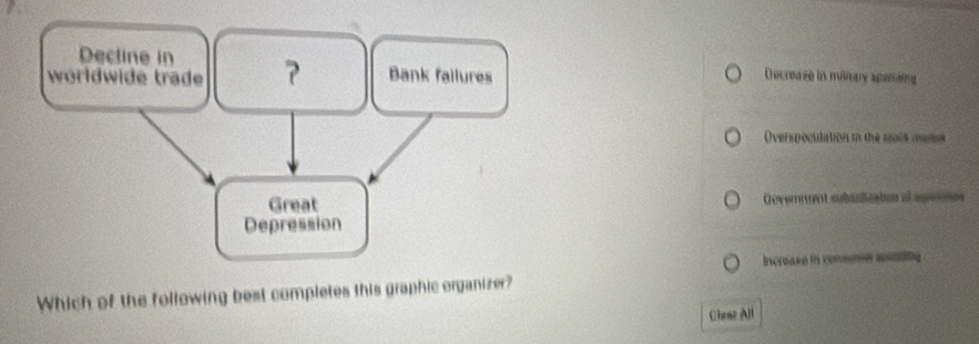 a
Decline in
worldwide trade ? Bank failures Decrease in military apenaing
Overspeculation in the so0s manet
Great Govemment subudizaton al aguemes
Depression
Increase in comsn spending
Which of the following best completes this graphic organizer?
Claat All