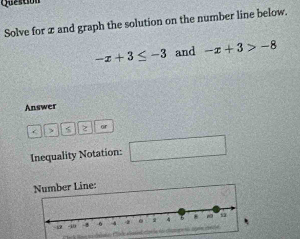 Question 
Solve for x and graph the solution on the number line below.
-x+3≤ -3 and -x+3>-8
Answer 
, z of 
Inequality Notation: □ 
Number Line: