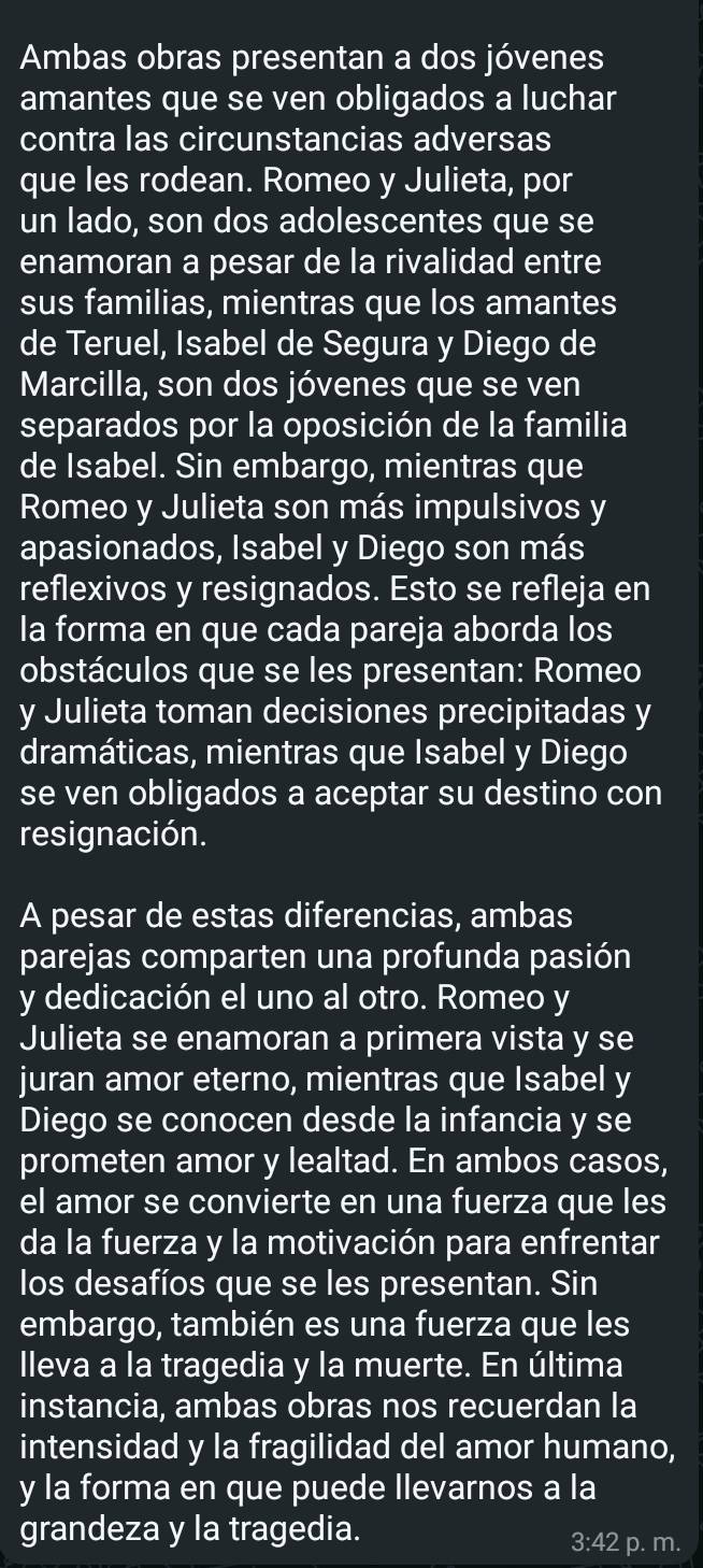 Ambas obras presentan a dos jóvenes 
amantes que se ven obligados a luchar 
contra las circunstancias adversas 
que les rodean. Romeo y Julieta, por 
un lado, son dos adolescentes que se 
enamoran a pesar de la rivalidad entre 
sus familias, mientras que los amantes 
de Teruel, Isabel de Segura y Diego de 
Marcilla, son dos jóvenes que se ven 
separados por la oposición de la familia 
de Isabel. Sin embargo, mientras que 
Romeo y Julieta son más impulsivos y 
apasionados, Isabel y Diego son más 
reflexivos y resignados. Esto se refleja en 
la forma en que cada pareja aborda los 
obstáculos que se les presentan: Romeo 
y Julieta toman decisiones precipitadas y 
dramáticas, mientras que Isabel y Diego 
se ven obligados a aceptar su destino con 
resignación. 
A pesar de estas diferencias, ambas 
parejas comparten una profunda pasión 
y dedicación el uno al otro. Romeo y 
Julieta se enamoran a primera vista y se 
juran amor eterno, mientras que Isabel y 
Diego se conocen desde la infancia y se 
prometen amor y lealtad. En ambos casos, 
el amor se convierte en una fuerza que les 
da la fuerza y la motivación para enfrentar 
los desafíos que se les presentan. Sin 
embargo, también es una fuerza que les 
lleva a la tragedia y la muerte. En última 
instancia, ambas obras nos recuerdan la 
intensidad y la fragilidad del amor humano, 
y la forma en que puede llevarnos a la 
grandeza y la tragedia.
3:42 p. m.