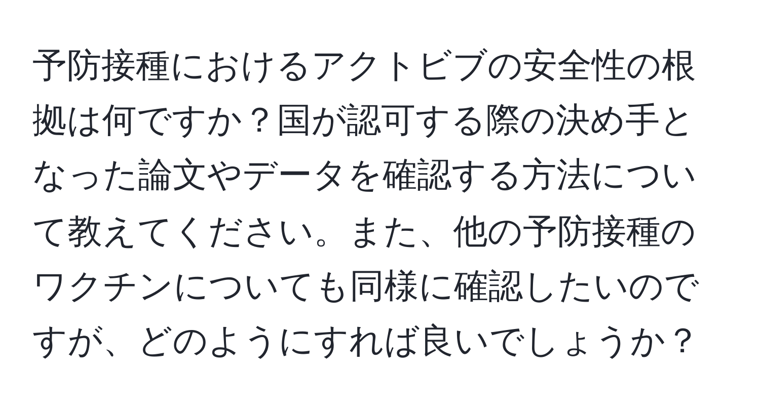 予防接種におけるアクトビブの安全性の根拠は何ですか？国が認可する際の決め手となった論文やデータを確認する方法について教えてください。また、他の予防接種のワクチンについても同様に確認したいのですが、どのようにすれば良いでしょうか？