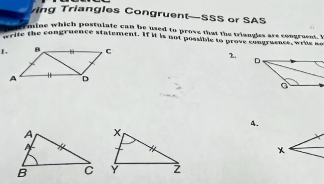 ing Triangles Congruent—SSS or SAS 
petermine which postulate can be used to prove that the triangles are congruent. I 
write the congruence statement. If it is not possible to prove congruence, write no 
2. 
4.
X