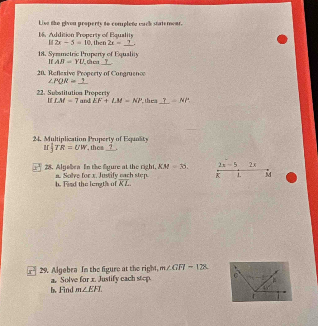 Use the given property to complete each statement.
16. Addition Property of Equality
H 2x-5=10 , then 2x=_ ?.
18. Symmetric Property of Equality
If AB=YU then __?__.
20. Reflexive Property of Congruence
∠ PQR≌ _ ?
22. Substitution Property
lf LM=7 and EF+LM=NP , then _ ?=NP.
24. Multiplication Property of Equality
If  1/3 TR=UW , then ?
x^2 28. Algebra In the figure at the right, KM=35. 2x-5 2x
a. Solve for x. Justify each step. K L M
b. Find the length of overline KL.
x^2 29. Algebra In the figure at the right, m∠ GFI=128.
a. Solve for x. Justify each step. 
b. Find m∠ EFI.