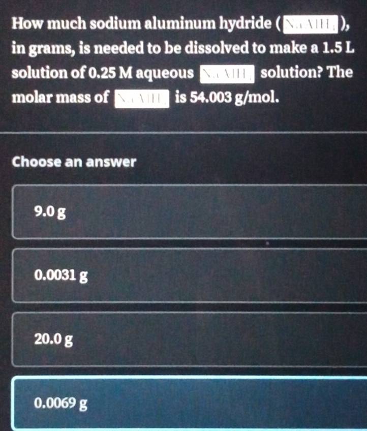 How much sodium aluminum hydride (S
in grams, is needed to be dissolved to make a 1.5 L
solution of 0.25 M aqueous  AI solution? The
molar mass of is 54.003 g/mol.
Choose an answer
9.0 g
0.0031 g
20.0 g
0.0069 g