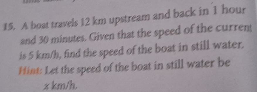 A boat travels 12 km upstream and back in 1 hour
and 30 minutes. Given that the speed of the current 
is 5 km/h, find the speed of the boat in still water. 
Hint: Let the speed of the boat in still water be
z km/h,