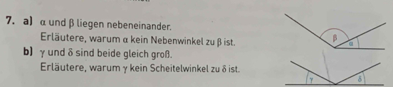 α und β liegen nebeneinander. 
Erläutere, warum α kein Nebenwinkel zu β ist. 
b) γund δ sind beide gleich groß. 
Erläutere, warum γ kein Scheitelwinkel zu δ ist.
γ δ