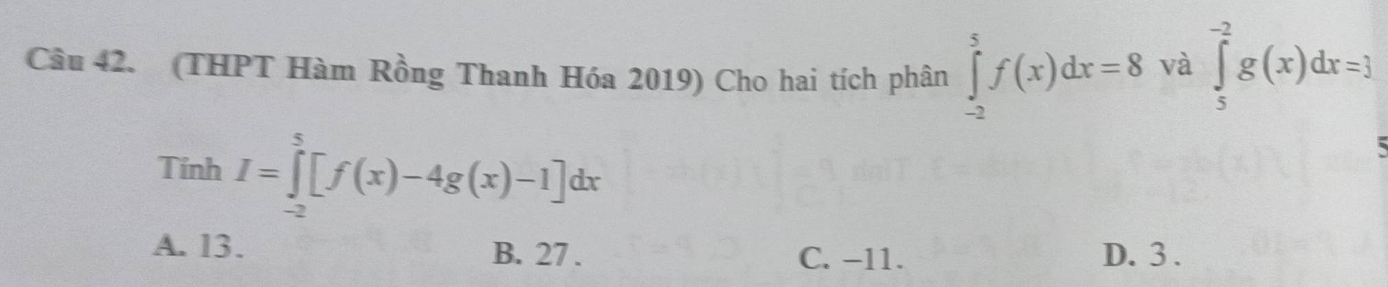 (THPT Hàm Rồng Thanh Hóa 2019) Cho hai tích phân ∈tlimits _(-2)^5f(x)dx=8
và ∈tlimits _5^(-2)g(x)dx=3
Tính I=∈tlimits _(-2)^5[f(x)-4g(x)-1]dx
A. 13. B. 27. C. −11. D. 3.