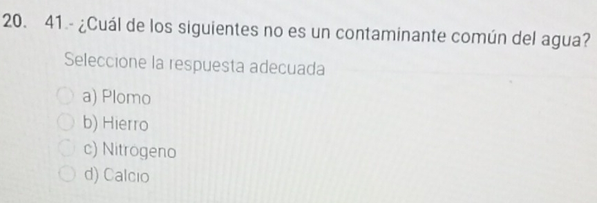 41.- ¿Cuál de los siguientes no es un contaminante común del agua?
Seleccione la respuesta adecuada
a) Plomo
b) Hierro
c) Nitrogeno
d) Calcio