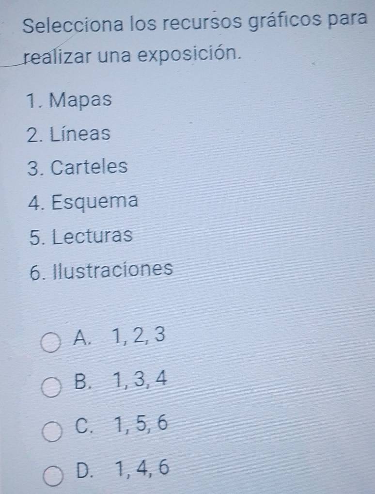 Selecciona los recursos gráficos para
realizar una exposición.
1. Mapas
2. Líneas
3. Carteles
4. Esquema
5. Lecturas
6. Ilustraciones
A. 1, 2, 3
B. 1, 3, 4
C. 1, 5, 6
D. 1, 4, 6