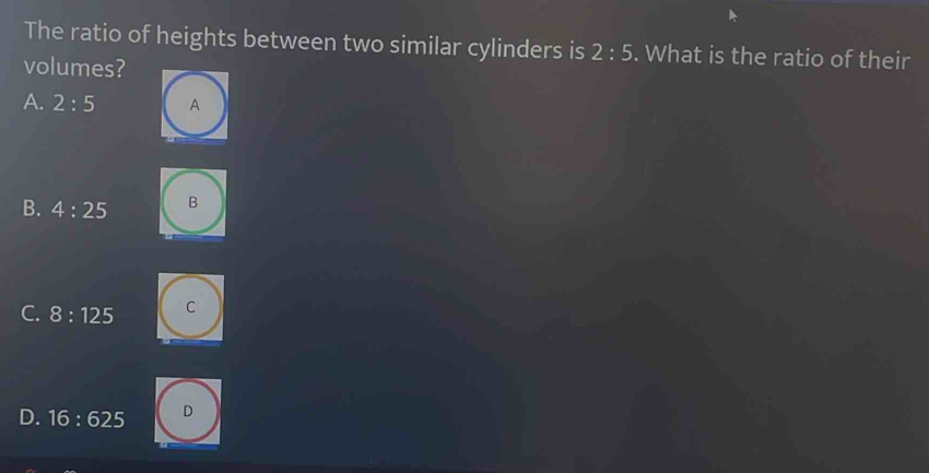 The ratio of heights between two similar cylinders is 2:5. What is the ratio of their
volumes?
A. 2:5 A
B. 4:25 B
C. 8:125 C
D. 16:625 D