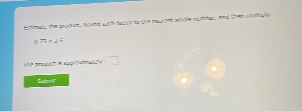 Estimate the product. Round each factor to the nearest whole number, and then multiply.
0.72* 2.6
The product is approximately □. 
Submit