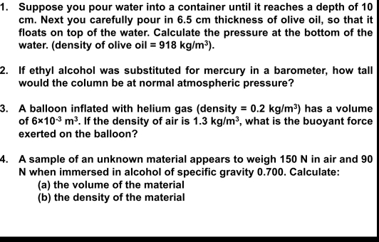 Suppose you pour water into a container until it reaches a depth of 10
cm. Next you carefully pour in 6.5 cm thickness of olive oil, so that it 
floats on top of the water. Calculate the pressure at the bottom of the 
water. (density of olive oil =918kg/m^3). 
2. If ethyl alcohol was substituted for mercury in a barometer, how tall 
would the column be at normal atmospheric pressure? 
3. A balloon inflated with helium gas (density =0.2kg/m^3) has a volume 
of 6* 10^(-3)m^3. If the density of air is 1.3kg/m^3 , what is the buoyant force 
exerted on the balloon? 
4. A sample of an unknown material appears to weigh 150 N in air and 90
N when immersed in alcohol of specific gravity 0.700. Calculate: 
(a) the volume of the material 
(b) the density of the material