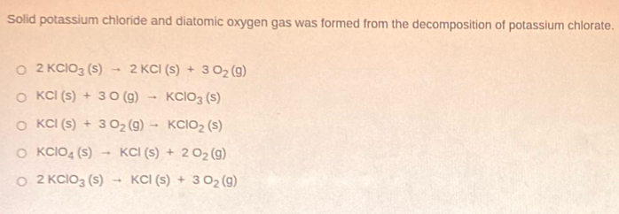 Solid potassium chloride and diatomic oxygen gas was formed from the decomposition of potassium chlorate.
2KClO_3(s)to 2KCl(s)+3O_2(g)
KCl(s)+3O(g)to KClO_3(s)
KCl(s)+3O_2(g)to KClO_2(s)
KClO_4(s)to KCl(s)+2O_2(g)
2KClO_3(s)to KCl(s)+3O_2(g)