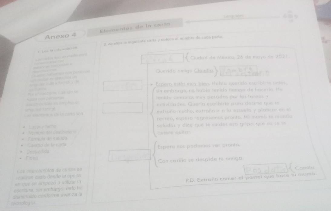 Canguajes 
Anexo 4 Elementos de la carta 
* . Lee la isformación. 2. Analizs la siguiente carta y coloca el nombre de cada parte. 
Ciudad de México, 26 de mayo de 2021. 
Las metos w00 un esstió a a 
Cuande hatítmos con permnos 
Querido amiga Claudia 
cmanist em msos um 
snorée mul infarnal y de 
Espero estés muy bien. Había querido escribirte ontes, 

Pi e al costraño, cuando se sin embargo, no había tenido tiempo de hacerío. He 
tsacon persoita tenido semanas muy pesadas por las tareas ? 
descenbcidas »e emplia un actividades. Quería escribirte para decirte que te 
@qua mal 
Le elementos de la cartá són extraño mucho, extraño ir a la escuela y platicar en el 
recreo, espero regresemos pronto. Mi mumá te manda 
Lugar y fúcho soludos y dice que te cuídes esa gripa que no se te 
Nombre del destinatano quiere quitar. 
Furmula de saludo 
Cuemo de la carta 
Despedida Espero nos podames ver pronto 
Firma 
Con cariño se despide tu amiga. 
Los intercambios de cartas se 
Camila 
réalzan casís desde la época 
escritura, sin embargo, estó ha P.D. Extraño comer el pastel que hace tu mamá. 
en que se empezó a utilizar la 
disminuídó conforme avanza la 
tecnologia